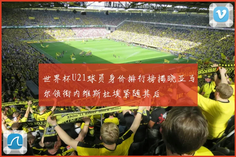 世界杯U21球员身价排行榜揭晓亚马尔领衔内维斯杜埃紧随其后