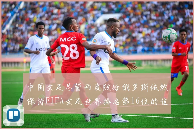 中国女足尽管两度败给俄罗斯依然保持FIFA女足世界排名第16位的佳绩