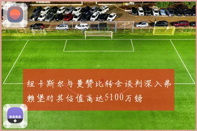 纽卡斯尔与曼赞比转会谈判深入弗赖堡对其估值高达5100万镑