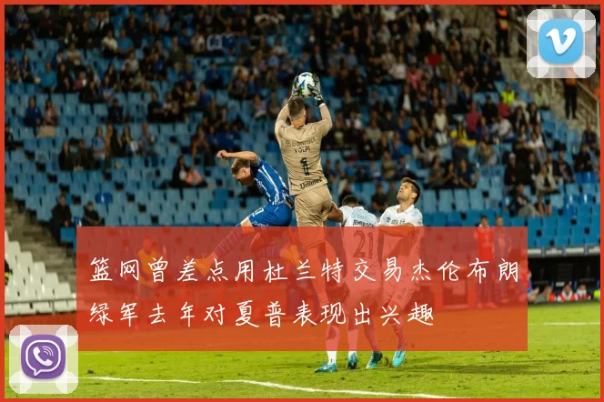篮网曾差点用杜兰特交易杰伦布朗绿军去年对夏普表现出兴趣