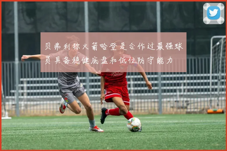 贝弗利称火箭哈登是合作过最强球员具备稳健底盘和低位防守能力