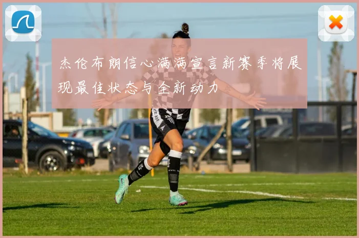杰伦布朗信心满满宣言新赛季将展现最佳状态与全新动力
