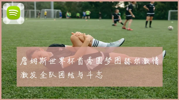 詹姆斯世界杯首秀圆梦图赫尔激情激发全队团结与斗志