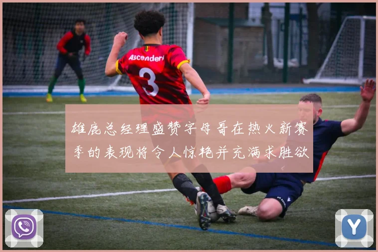 雄鹿总经理盛赞字母哥在热火新赛季的表现将令人惊艳并充满求胜欲