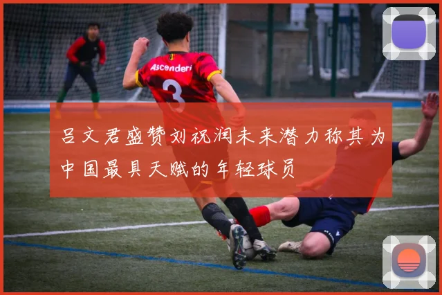 吕文君盛赞刘祝润未来潜力称其为中国最具天赋的年轻球员