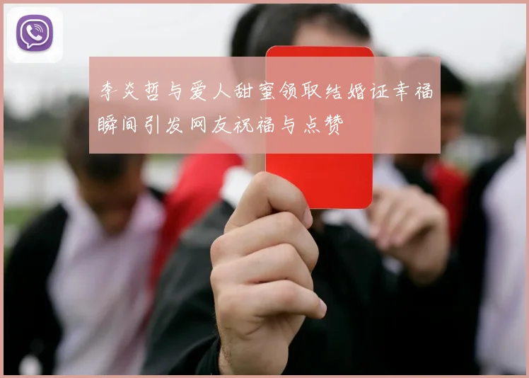 李炎哲与爱人甜蜜领取结婚证幸福瞬间引发网友祝福与点赞