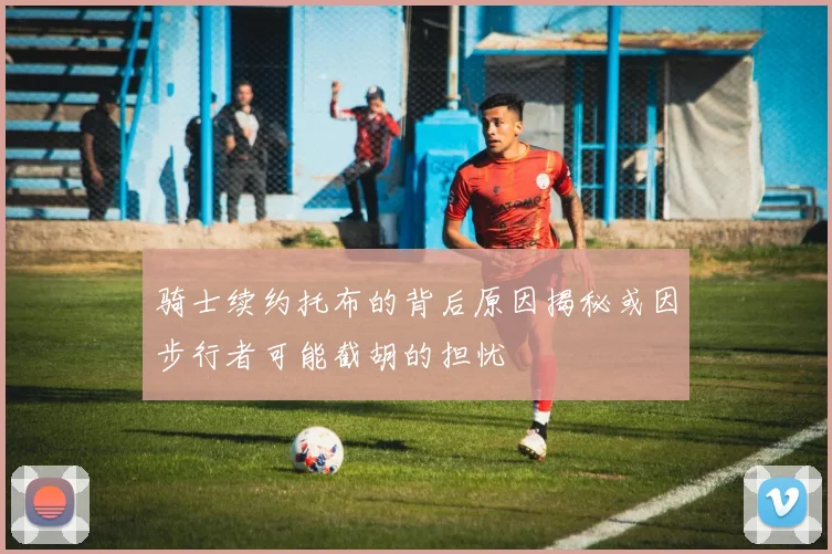 骑士续约托布的背后原因揭秘或因步行者可能截胡的担忧