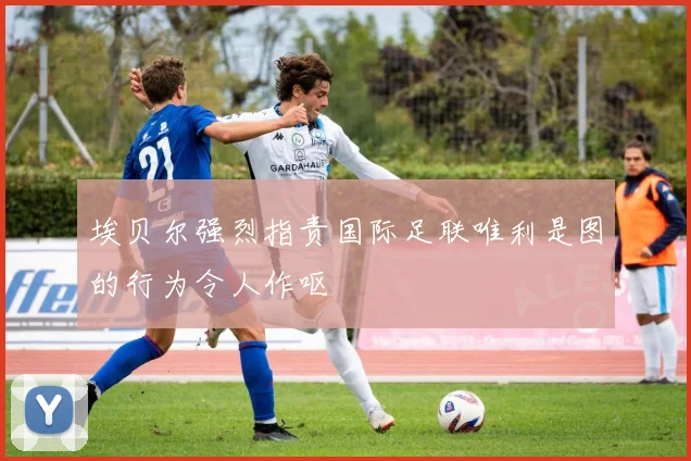 埃贝尔强烈指责国际足联唯利是图的行为令人作呕