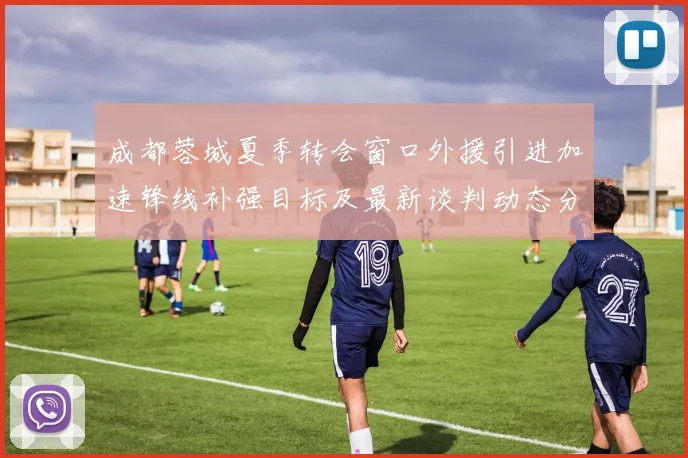 成都蓉城夏季转会窗口外援引进加速锋线补强目标及最新谈判动态分析