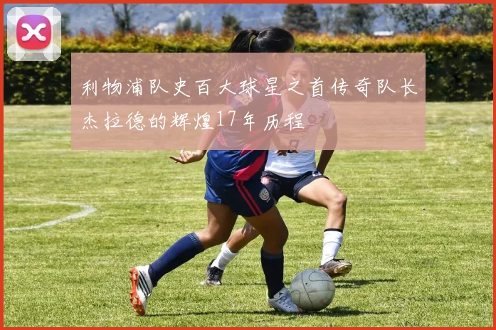 利物浦队史百大球星之首传奇队长杰拉德的辉煌17年历程