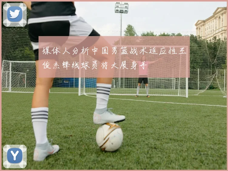 媒体人分析中国男篮战术适应性王俊杰锋线球员将大展身手