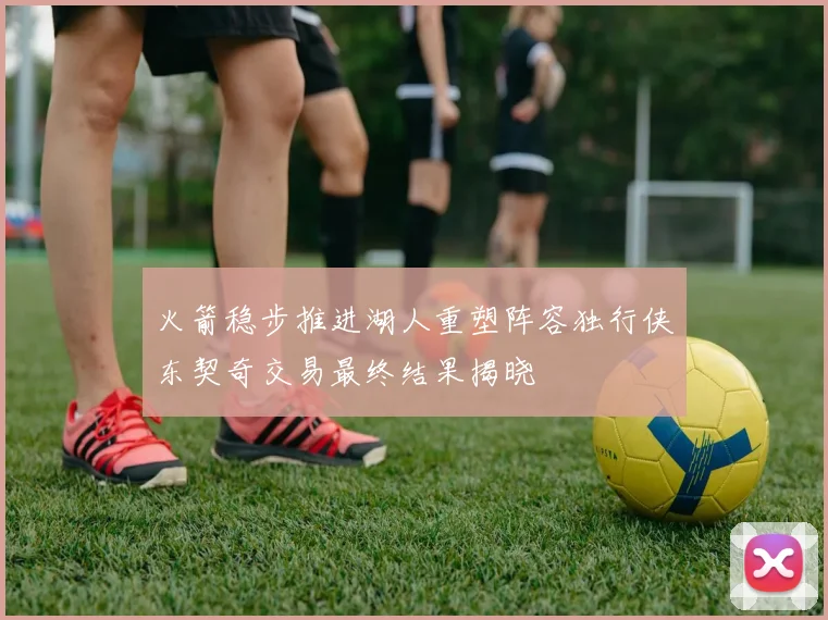 火箭稳步推进湖人重塑阵容独行侠东契奇交易最终结果揭晓